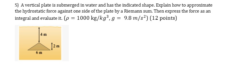 5) A vertical plate is submerged in water and has the indicated shape. Explain how to approximate the hydrostatic force against one side of the plate by a Riemann sum. Then express the force as an integral and evaluate it. (ρ = 1000 kg/kg^3, g = 9.8 m/s^2) (12 points)
4 m
2 m
6 m
