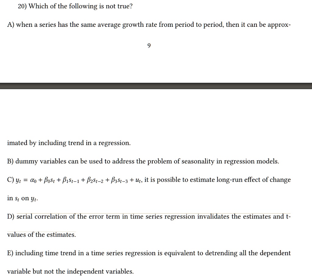 20) Which of the following is not true?

A) when a series has the same average growth rate from period to period, then it can be approximated by including trend in a regression.

B) dummy variables can be used to address the problem of seasonality in regression models.

C) yt = ?0 + ?0 st + ?1 st-1 + ?2 st-2 + ?3 st-3 + ut, it is possible to estimate long-run effect of change in st on yt.

D) serial correlation of the error term in time series regression invalidates the estimates and t-values of the estimates.

E) including time trend in a time series regression is equivalent to detrending the dependent variable but not the independent variables.