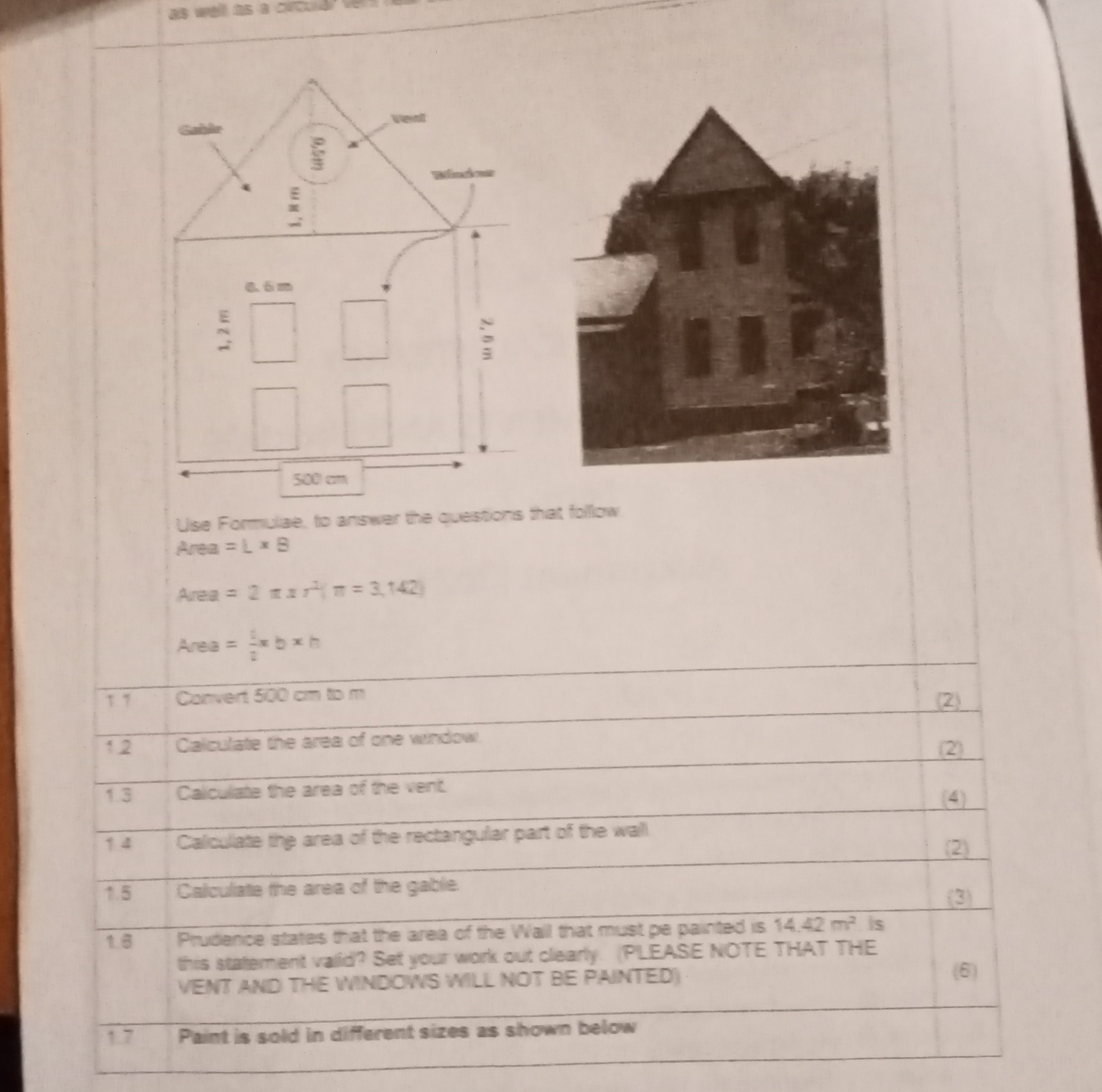 Use Formulate to answer the cuestors that follow
Area =L × B
Area =2 π x r^2π=3,142
Area =(8)/(3) x b x

17     Corvert 500  cm 10  m     2 

12     Caiculate the area of one window:     2 

1.3     Caiculate the area of the vent     (4) 

14     Calculate the area of the rectangular part of the wall     (2) 

1.5     Calculate the area of the gable     (3) 

18      
Prudence states tat the area of the Wall that must pe painted is 14.42  m^2 is 

this statement vald? Set your work out clearly. (PLEASE NOTE THAT THE 

VENT AND THE WNDCWS WIL NOT BE PAINTED).
     (6) 

17     Paint is sold in different sizes as shown below     

