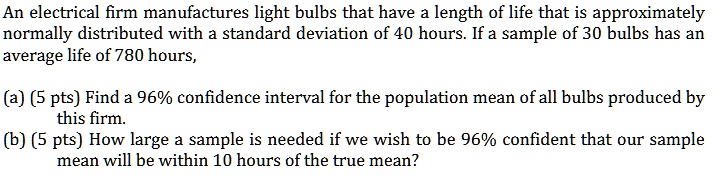 An electrical firm manufactures light bulbs that have a length of life that is approximately normally distributed with a standard deviation of 40 hours. If a sample of 30 bulbs has an average life of 780 hours,

(a) (5 pts) Find a 96% confidence interval for the population mean of all bulbs produced by this firm.
(b) (5 pts) How large a sample is needed if we wish to be 96% confident that our sample mean will be within 10 hours of the true mean?
