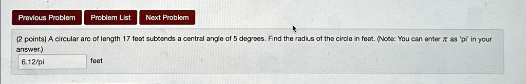 (2 points) A circular arc of length 17 feet subtends a central angle of 5 degrees. Find the radius of the circle in feet. (Note: You can enter πas 'pi' in your answer.)