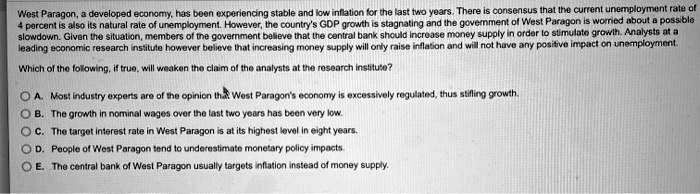 West Paragon, a developed economy, has been experiencing stable and low inflation for the last two years. There is consensus that the current unemployment rate of
4 percent is also its natural rate of unemployment. However, the country's GDP growth is stagnating and the government of West Paragon is worried about a possible
slowdown. Given the situation, members of the government believe that the central bank should increase money supply in order to stimulate growth. Analysts at a
leading economic research institute however believe that increasing money supply will only raise inflation and will not have any positive impact on unemployment.
Which of the following, if true, will weaken the claim of the analysts at the research institute?
A. Most industry experts are of the opinion that West Paragon's economy is excessively regulated, thus stifling growth.
B. The growth in nominal wages over the last two years has been very low.
C. The target interest rate in West Paragon is at its highest level in eight years.
D. People of West Paragon tend to underestimate monetary policy impacts.
E. The central bank of West Paragon usually targets inflation instead of money supply.