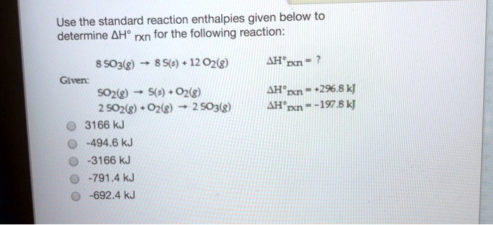 Use the standard reaction enthalpies given below to determine ?H° rxn for the following reaction:

8 SO3(g) ? 8 S(s) + 12 O2(g) ?H°rxn = ?
Given:
SO2(g) ? S(s) + O2(g) ?H°rxn = +296.8 kJ
2 SO2(g) + O2(g) ? 2 SO3(g) ?H°rxn = -197.8 kJ

3166 kJ
-494.6 kJ
-3166 kJ
-791.4 kJ
-692.4 kJ