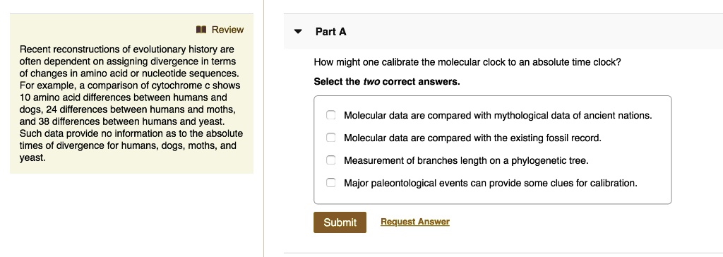 Recent reconstructions of evolutionary history are
often dependent on assigning divergence in terms
of changes in amino acid or nucleotide sequences.
For example, a comparison of cytochrome c shows
10 amino acid differences between humans and
dogs, 24 differences between humans and moths,
and 38 differences between humans and yeast.
Such data provide no information as to the absolute
times of divergence for humans, dogs, moths, and
yeast.
How might one calibrate the molecular clock to an absolute time clock?
Select the two correct answers.
Molecular data are compared with mythological data of ancient nations.
Molecular data are compared with the existing fossil record.
Measurement of branches length on a phylogenetic tree.
Major paleontological events can provide some clues for calibration.