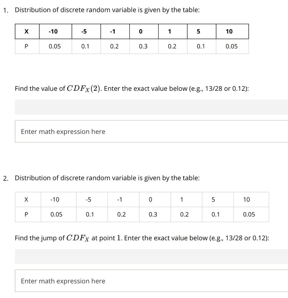 1. Distribution of discrete random variable is given by the table:

| X | -10 | -5 | -1 | 0 | 1 | 5 | 10 |
|—|—–|—-|—-|—|—|—|—-|
| P | 0.05| 0.1| 0.2| 0.3| 0.2| 0.1| 0.05|

Find the value of CDFX(2). Enter the exact value below (e.g., 13/28 or 0.12):

2. Distribution of discrete random variable is given by the table:

| X | -10 | -5 | -1 | 0 | 1 | 5 | 10 |
|—|—–|—-|—-|—|—|—|—-|
| P | 0.05| 0.1| 0.2| 0.3| 0.2| 0.1| 0.05|

Find the jump of CDFX at point 1. Enter the exact value below (e.g., 13/28 or 0.12):