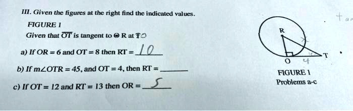 III. Given the figures at the right find the indicated values.
FIGURE 1
Given that OT is tangent to R at O
a) If OR = 6 and OT = 8 then RT = 10
b) If m∠OTR = 45, and OT = 4, then RT = 
c) If OT = 12 and RT = 13 then OR = 5
