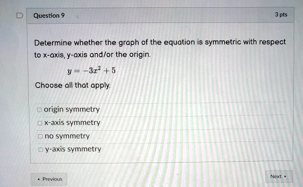 Determine whether the graph of the equation is symmetric with respect to x-axis, y-axis and/or the origin.

y = -3x^2 + 5

Choose all that apply.

origin symmetry
x-axis symmetry
no symmetry
y-axis symmetry
