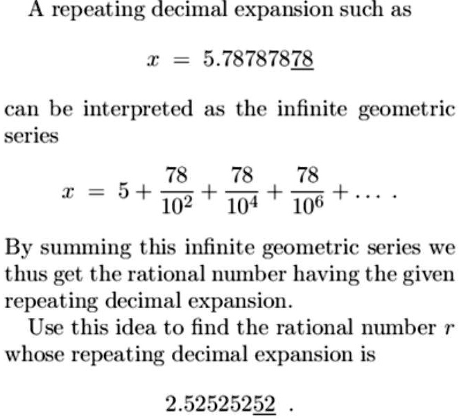 A repeating decimal expansion such as

x = 5.78787878

can be interpreted as the infinite geometric series

x = 5 + 78/10^2 + 78/10^4 + 78/10^6 + . . . .

By summing this infinite geometric series we thus get the rational number having the given repeating decimal expansion.
Use this idea to find the rational number r whose repeating decimal expansion is

2.52525252 .
