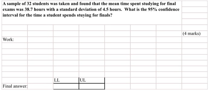A sample of 32 students was taken and found that the mean time spent studying for final exams was 38.7 hours with a standard deviation of 4.5 hours. What is the 95% confidence interval for the time a student spends stuying for finals?

Work:

LL UL
Final answer: