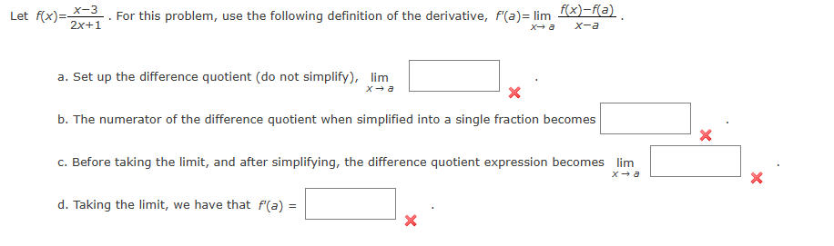 Let ( f(x)=fracx-32 x+1 ). For this problem, use the following definition of the derivative, ( f^prime(a)=lim x ightarrow a fracf(x)-f(a)x-a ).
a. Set up the difference quotient (do not simplify), ( lim x ightarrow a )
b. The numerator of the difference quotient when simplified into a single fraction becomes
c. Before taking the limit, and after simplifying, the difference quotient expression becomes ( lim x ightarrow a )
d. Taking the limit, we have that ( f^prime(a)= )