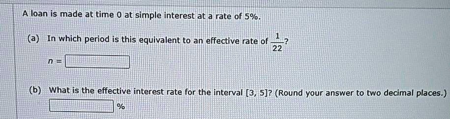 A loan is made at time 0 at simple interest at a rate of 5%.
(a) In which period is this equivalent to an effective rate of 1/22?
n =
(b) What is the effective interest rate for the interval [3, 5]? (Round your answer to two decimal places.)
%