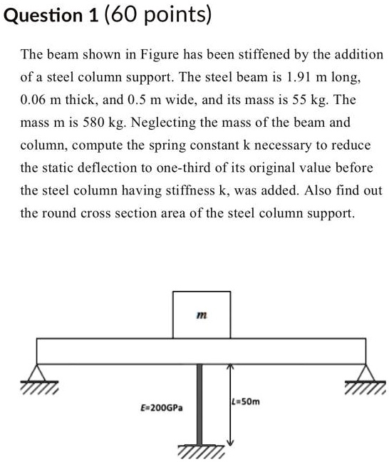 Question 1 (60 points)

The beam shown in Figure has been stiffened by the addition of a steel column support. The steel beam is 1.91 m long, 0.06 m thick, and 0.5 m wide, and its mass is 55 kg. The mass m is 580 kg. Neglecting the mass of the beam and column, compute the spring constant k necessary to reduce the static deflection to one-third of its original value before the steel column having stiffness k, was added. Also find out the round cross section area of the steel column support.

m
E=200GPa
L=50m