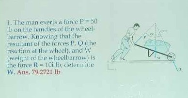 1. The man exerts a force P=50 it on the handles of the wheelbarrow. Knowing that the resultant of the forces P, Q (the reaction at the wheel), and W (weight of the wheelbarrow) is the force R=10^i lb, detectrine W. Ans. 79.2721 lb
