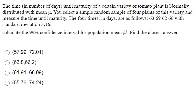 The time (in number of days) until maturity of a certain variety of tomato plant is Normally distributed with mean ?. You select a simple random sample of four plants of this variety and measure the time until maturity. The four times, in days, are as follows: 63 69 62 66 with standard deviation 3.16.

calculate the 99% confidence interval for population mean ?. Find the closest answer

(57.99, 72.01)
(63.8,66.2)
(61.91, 68.09)
(55.76, 74.24)
