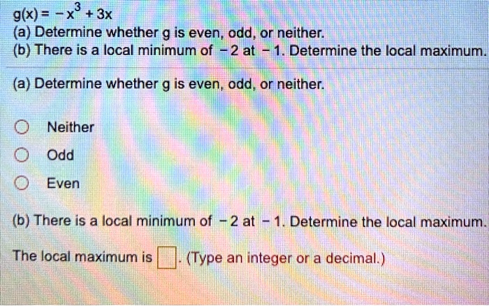 g(x) = -x^3 + 3x
(a) Determine whether g is even, odd, or neither.
(b) There is a local minimum of -2 at -1. Determine the local maximum.
(a) Determine whether g is even, odd, or neither.
Neither
Odd
Even
(b) There is a local minimum of -2 at -1. Determine the local maximum.
The local maximum is . (Type an integer or a decimal.)