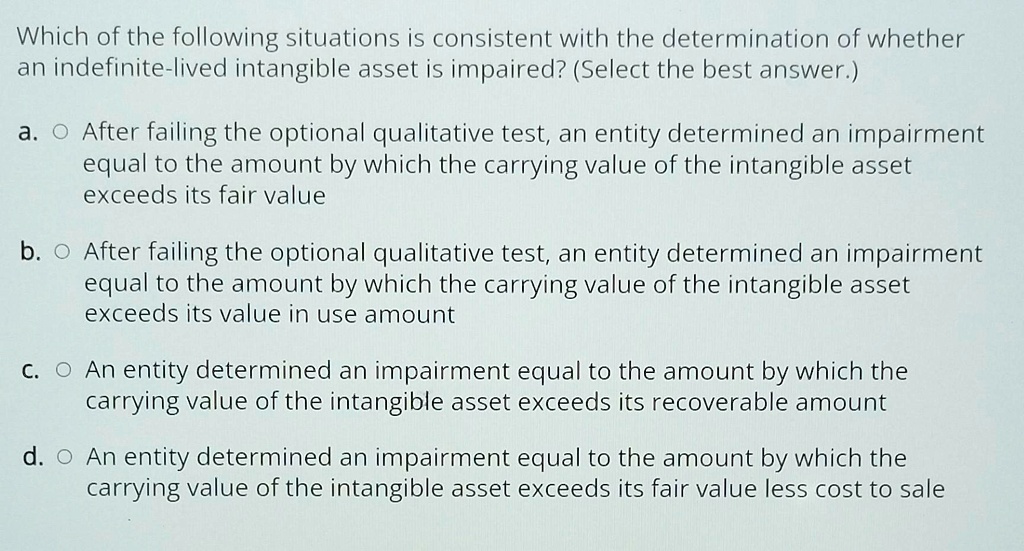 Which of the following situations is consistent with the determination of whether
an indefinite-lived intangible asset is impaired? (Select the best answer.)
a. After failing the optional qualitative test, an entity determined an impairment
equal to the amount by which the carrying value of the intangible asset
exceeds its fair value
b. After failing the optional qualitative test, an entity determined an impairment
equal to the amount by which the carrying value of the intangible asset
exceeds its value in use amount
c. An entity determined an impairment equal to the amount by which the
carrying value of the intangible asset exceeds its recoverable amount
d. An entity determined an impairment equal to the amount by which the
carrying value of the intangible asset exceeds its fair value less cost to sale