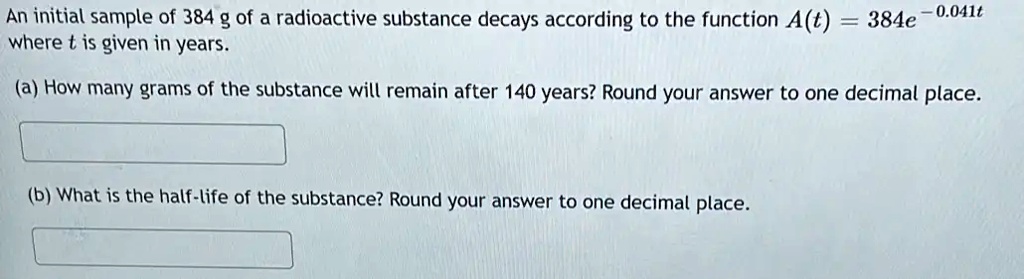 An initial sample of 384 g of a radioactive substance decays according to the function A(t) = 384e^-0.041t where t is given in years.
(a) How many grams of the substance will remain after 140 years? Round your answer to one decimal place.
(b) What is the half-life of the substance? Round your answer to one decimal place.