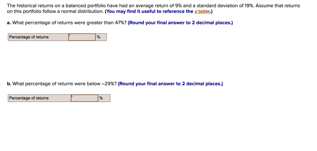 The historical returns on a balanced portfolio have had an average return of 9% and a standard deviation of 19%. Assume that returns on this portfolio follow a normal distribution. (You may find it useful to reference the z table.)

a. What percentage of returns were greater than 47%? (Round your final answer to 2 decimal places.)

Percentage of returns
%

b. What percentage of returns were below -29%? (Round your final answer to 2 decimal places.)

Percentage of returns
%