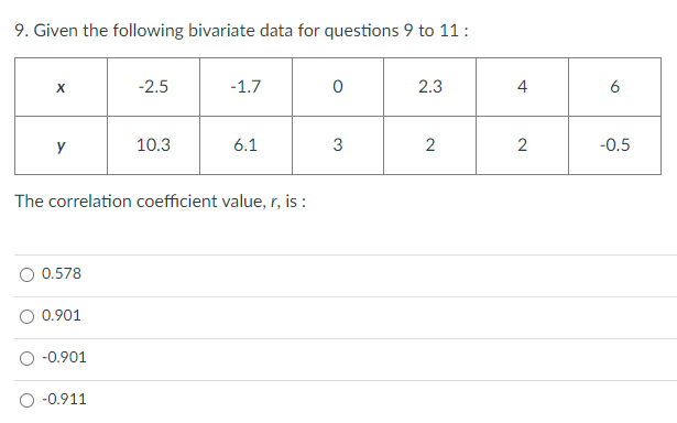 9. Given the following bivariate data for questions 9 to 11 :
egintabular|c|c|c|c|c|c|c|
hline( x )     ( -2.5 )     ( -1.7 )     0     ( 2.3 )     4     6 hline( y )     ( 10.3 )     ( 6.1 )     3     2     2     ( -0.5 ) hline
endtabular
The correlation coefficient value, ( r ), is :
( 0.578 )
( 0.901 )
( -0.901 )
( -0.911 )