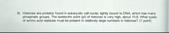 6 histones are proteins found in eukaryotic cell nuclei tightly bound to dna which has many phosphate groups the isoelectric point pl of histones is very high about 108 what types of amino a 20178