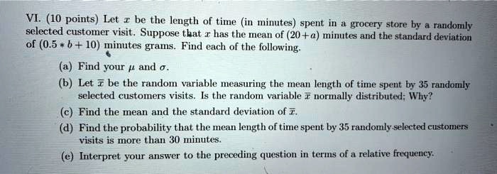 VI. (10 points) Let x be the length of time (in minutes) spent in a grocery store by a randomly selected customer visit. Suppose that x has the mean of (20+a) minutes and the standard deviation of (0.5 * b + 10) minutes grams. Find each of the following.
(a) Find your ? and ?.
(b) Let x? be the random variable measuring the mean length of time spent by 35 randomly selected customers visits. Is the random variable x? normally distributed; Why?
(c) Find the mean and the standard deviation of x?.
(d) Find the probability that the mean length of time spent by 35 randomly selected customers visits is more than 30 minutes.
(e) Interpret your answer to the preceding question in terms of a relative frequency.