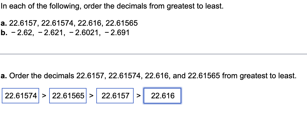 In each of the following, order the decimals from greatest to least.

a. 22.6157, 22.61574, 22.616, 22.61565
b. - 2.62, - 2.621, - 2.6021, - 2.691

a. Order the decimals 22.6157, 22.61574, 22.616, and 22.61565 from greatest to least.

22.61574 > 22.61565 > 22.6157 > 22.616