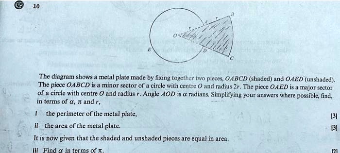The diagram shows a metal plate made by fixing together two pieces, OABCD (shaded) and OAED (unshaded). The piece OABCD is a minor sector of a circle with centre O and radius 2r. The piece OAED is a major sector of a circle with centre O and radius r. Angle AOD is ? radians. Simplifying your answers where possible, find, in terms of ?, ? and r,
i the perimeter of the metal plate,
ii the area of the metal plate.
It is now given that the shaded and unshaded pieces are equal in area.
iii Find ? in terms of ?.