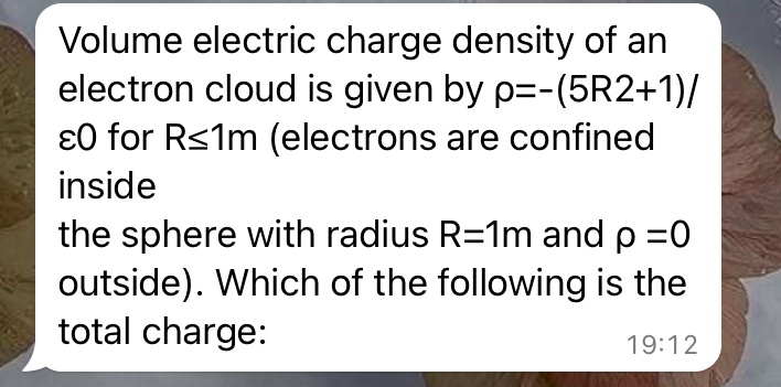 Volume electric charge density of an electron cloud is given by ρ = -(5R^2 + 1) / ϵ0 for R ≤ 1m (electrons are confined inside the sphere with radius R = 1m and ρ = 0 outside). Which of the following is the total charge: