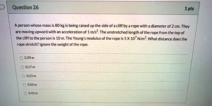 question 26 1pts aperson whose mass is 80 kg is being raised up the side of acliff by arope with a diameter of 2 cm they are moving upward with an acceleration of 1 mvs the unstretched lengt 24942