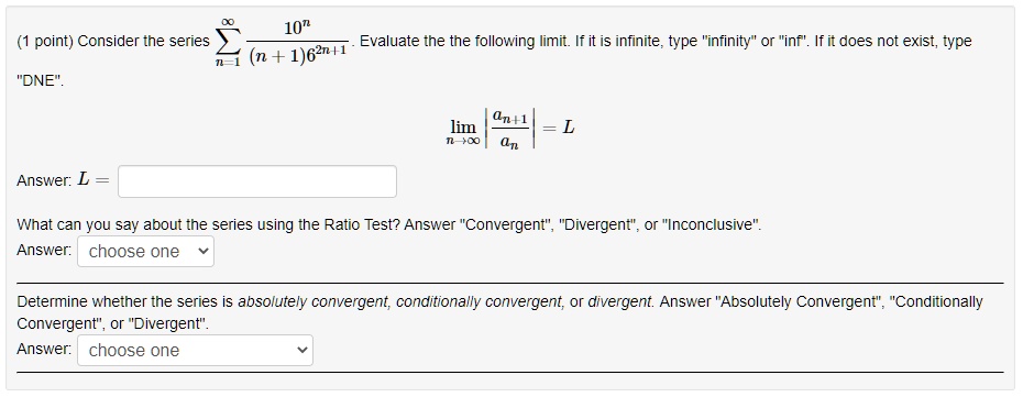 Consider the series ?n=1^? 10^n / ((n + 1)6^2n+1). Evaluate the following limit. If it is infinite, type "infinity" or "inf". If it does not exist, type "DNE".
limn ? ? |an+1 / an| = L
Answer: L =
What can you say about the series using the Ratio Test? Answer "Convergent", "Divergent", or "Inconclusive".
Answer: choose one
Determine whether the series is absolutely convergent, conditionally convergent, or divergent. Answer "Absolutely Convergent", "Conditionally Convergent", or "Divergent".
Answer: choose one