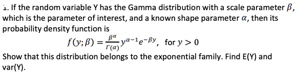 1. If the random variable Y has the Gamma distribution with a scale parameter eta,
which is the parameter of interest, and a known shape parameter alpha, then its
probability density function is
qquad f(y; eta) = fraceta^alphaGamma(alpha) y^alpha - 1 e^-eta y, for y > 0
Show that this distribution belongs to the exponential family. Find E(Y) and
var(Y).