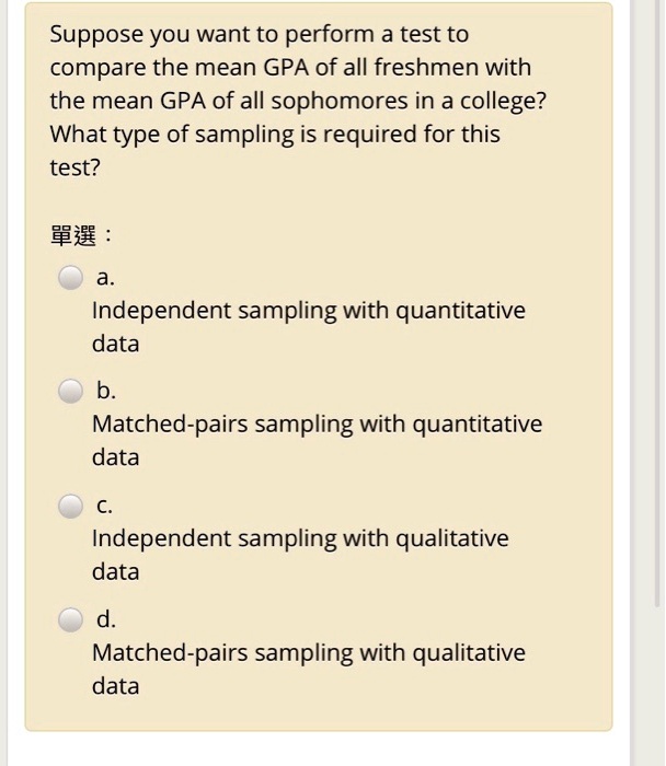 Suppose you want to perform a test to
compare the mean GPA of all freshmen with
the mean GPA of all sophomores in a college?
What type of sampling is required for this
test?
???
a.
Independent sampling with quantitative
data
b.
Matched-pairs sampling with quantitative
data
c.
Independent sampling with qualitative
data
d.
Matched-pairs sampling with qualitative
data