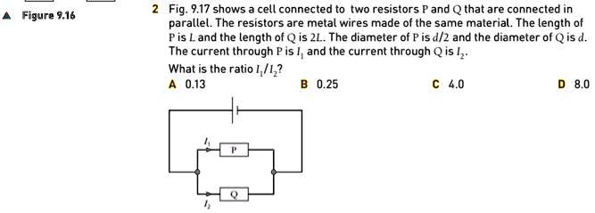 2 Fig. 9.17 shows a cell connected to two resistors P and Q that are connected in parallel. The resistors are metal wires made of the same material. The length of P is L and the length of Q is 2L. The diameter of P is d/2 and the diameter of Q is d. The current through P is I1 and the current through Q is I2. What is the ratio I1/I2? A 0.13 B 0.25 C 4.0 D 8.0
