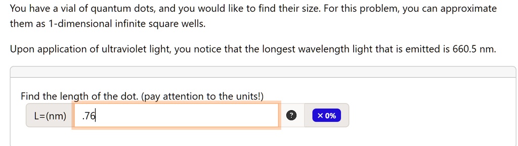 You have a vial of quantum dots, and you would like to find their size. For this problem, you can approximate them as 1-dimensional infinite square wells.
Upon application of ultraviolet light, you notice that the longest wavelength light that is emitted is 660.5 nm.
Find the length of the dot. (pay attention to the units!)
L=(nm) .76