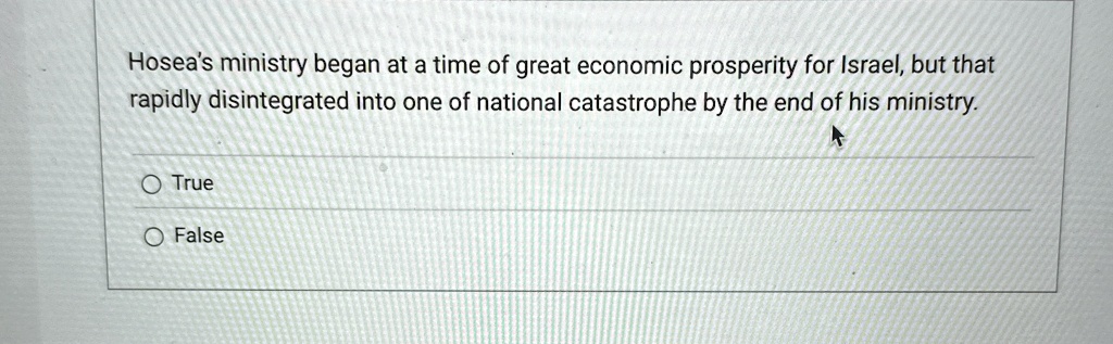 Hosea's ministry began at a time of great economic prosperity for Israel, but that rapidly disintegrated into one of national catastrophe by the end of his ministry.
O True
O False