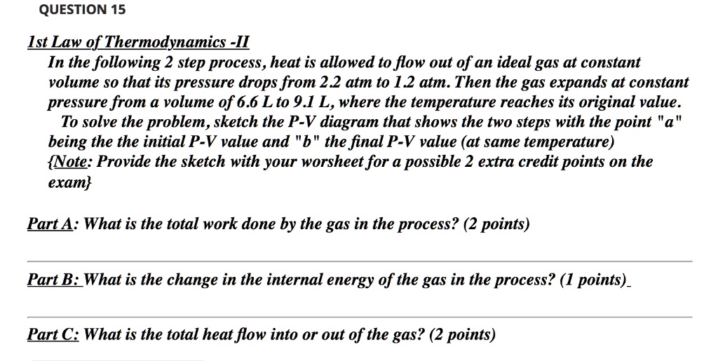1st Law of Thermodynamics -II
In the following 2 step process, heat is allowed to flow out of an ideal gas at constant volume so that its pressure drops from 2.2 atm to 1.2 atm. Then the gas expands at constant pressure from a volume of 6.6 L to 9.1 L, where the temperature reaches its original value.
To solve the problem, sketch the P-V diagram that shows the two steps with the point "a" being the the initial P-V value and "b" the final P-V value (at same temperature)
Note: Provide the sketch with your worsheet for a possible 2 extra credit points on the exam

Part A: What is the total work done by the gas in the process? (2 points)
Part B: What is the change in the internal energy of the gas in the process? (1 points)
Part C: What is the total heat flow into or out of the gas? (2 points)