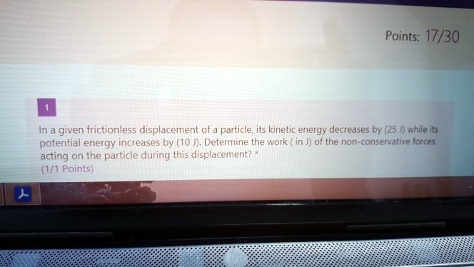 In a given frictionless displacement of a particle, its kinetic energy decreases by (25 J) while its potential energy increases by (10 J). Determine the work ( in J) of the non-conservative forces acting on the particle during this displacement?