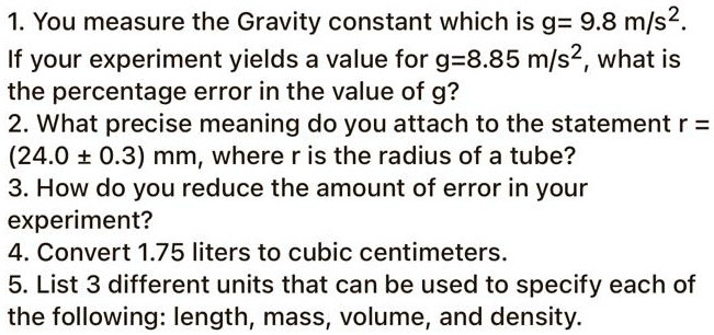 1. You measure the Gravity constant which is g= 9.8 m/s^2.
If your experiment yields a value for g=8.85 m/s^2, what is
the percentage error in the value of g?
2. What precise meaning do you attach to the statement r =
(24.0 ± 0.3) mm, where r is the radius of a tube?
3. How do you reduce the amount of error in your
experiment?
4. Convert 1.75 liters to cubic centimeters.
5. List 3 different units that can be used to specify each of
the following: length, mass, volume, and density.