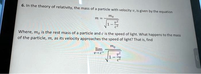 6. In the theory of relativity, the mass of a particle with velocity v, is given by the equation
m = (m0)/(√(1 - (v^2)/(c^2)))
Where, m0 is the rest mass of a particle and c is the speed of light. What happens to the mass of the particle, m, as its velocity approaches the speed of light? That is, find
limv → c^-(m0)/(√(1 - (v^2)/(c^2)))