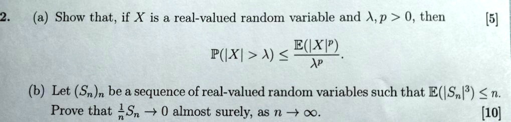 (a) Show that, if X is a real-valued random variable and ?, p > 0, then
?(|X| > ?) ? ?(|X|^p) / ?^p.
(b) Let (Sn)n be a sequence of real-valued random variables such that ?(|Sn|^3) ? n.
Prove that ½ Sn ? 0 almost surely, as n ? ?.