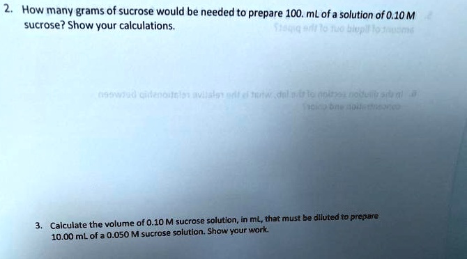 2. How many grams of sucrose would be needed to prepare 100. mL of a solution of 0.10 M sucrose? Show your calculations.

3. Calculate the volume of 0.10 M sucrose solution, in mL, that must be diluted to prepare 10.00 mL of a 0.050 M sucrose solution. Show your work.