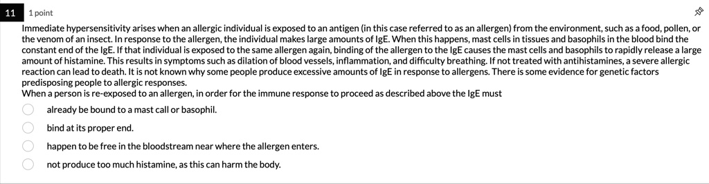 Immediate hypersensitivity arises when an allergic individual is exposed to an antigen (in this case referred to as an allergen) from the environment, such as a food, pollen, or the venom of an insect. In response to the allergen, the individual makes large amounts of IgE. When this happens, mast cells in tissues and basophils in the blood bind the constant end of the IgE. If that individual is exposed to the same allergen again, binding of the allergen to the IgE causes the mast cells and basophils to rapidly release a large amount of histamine. This results in symptoms such as dilation of blood vessels, inflammation, and difficulty breathing. If not treated with antihistamines, a severe allergic reaction can lead to death. It is not known why some people produce excessive amounts of IgE in response to allergens. There is some evidence for genetic factors predisposing people to allergic responses.
When a person is re-exposed to an allergen, in order for the immune response to proceed as described above the IgE must
already be bound to a mast cell or basophil.
bind at its proper end.
happen to be free in the bloodstream near where the allergen enters.
not produce too much histamine, as this can harm the body.