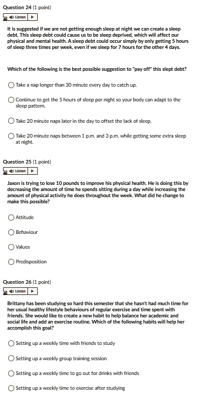 Question 24 (1 point)
It is suggested if we are not getting enough sleep at night we can create a sleep debt. This sleep debt could cause us to be sleep deprived, which will affect our physical and mental health. A sleep debt could occur simply by only getting 5 hours of sleep three times per week, even if we sleep for 7 hours for the other 4 days.
Which of the following is the best possible suggestion to "pay off" this slept debt?
Take a nap longer than 30 minute every day to catch up.
Continue to get the 5 hours of sleep per night so your body can adapt to the sleep pattern.
Take 20 minute naps later in the day to offset the lack of sleep.
Take 20 minute naps between 1 p.m. and 3 p.m. while getting some extra sleep at night.
Question 25 (1 point)
Jaxon is trying to lose 10 pounds to improve his physical health. He is doing this by decreasing the amount of time he spends sitting during a day while increasing the amount of physical activity he does throughout the week. What did he change to make this possible?
Attitude
Behaviour
Values
Predisposition
Question 26 (1 point)
Brittany has been studying so hard this semester that she hasn't had much time for her usual healthy lifestyle behaviours of regular exercise and time spent with friends. She would like to create a new habit to help balance her academic and social life and add an exercise routine. Which of the following habits will help her accomplish this goal?
Setting up a weekly time with friends to study
Setting up a weekly group training session
Setting up a weekly time to go out for drinks with friends
Setting up a weekly time to exercise after studying