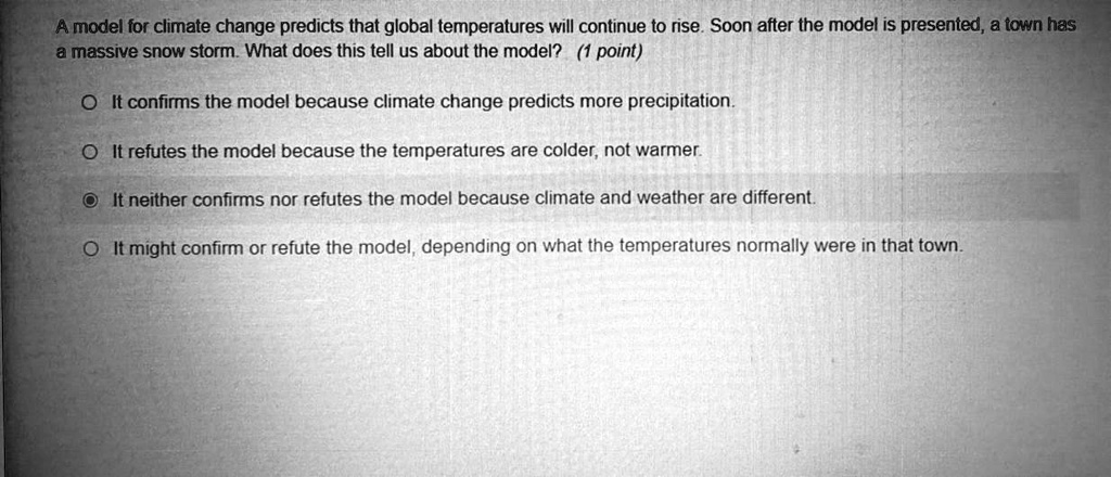 A model for climate change predicts that global temperatures will continue to rise. Soon after the model is presented, a town has
a massive snow storm. What does this tell us about the model? (1 point)
It confirms the model because climate change predicts more precipitation.
It refutes the model because the temperatures are colder, not warmer.
It neither confirms nor refutes the model because climate and weather are different.
It might confirm or refute the model, depending on what the temperatures normally were in that town.