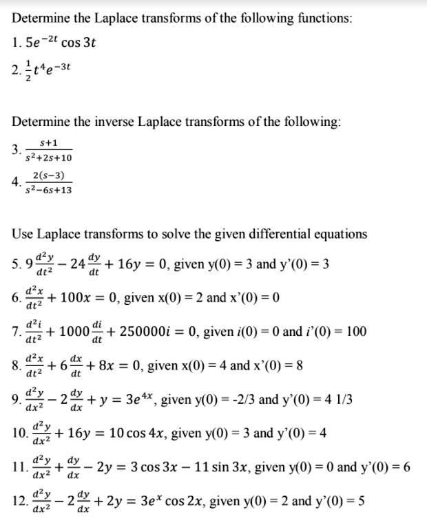Determine the Laplace transforms of the following functions:
1. 5e^-2t cos 3t
2. 1/2 t^4 e^-3t

Determine the inverse Laplace transforms of the following:
3. (s+1) / (s^2 + 2s + 10)
4. 2(s-3) / (s^2 - 6s + 13)

Use Laplace transforms to solve the given differential equations
5. 9 d^2y/dt^2 - 24 dy/dt + 16y = 0, given y(0) = 3 and y'(0) = 3
6. d^2x/dt^2 + 100x = 0, given x(0) = 2 and x'(0) = 0
7. d^2i/dt^2 + 1000 di/dt + 250000i = 0, given i(0) = 0 and i'(0) = 100
8. d^2x/dt^2 + 6 dx/dt + 8x = 0, given x(0) = 4 and x'(0) = 8
9. d^2y/dx^2 - 2 dy/dx + y = 3e^4x, given y(0) = -2/3 and y'(0) = 4 1/3
10. d^2y/dx^2 + 16y = 10 cos 4x, given y(0) = 3 and y'(0) = 4
11. d^2y/dx^2 + dy/dx - 2y = 3 cos 3x - 11 sin 3x, given y(0) = 0 and y'(0) = 6
12. d^2y/dx^2 - 2 dy/dx + 2y = 3e^x cos 2x, given y(0) = 2 and y'(0) = 5