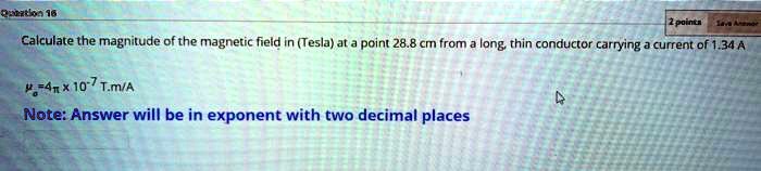 Calculate the magnitude of the magnetic field in (Tesla) at a point 28.8 cm from a long, thin conductor carrying a current of 1.34 A

??=4? x 10?? T.m/A

Note: Answer will be in exponent with two decimal places