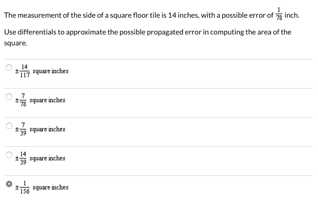 The measurement of the side of a square floor tile is 14 inches, with a possible error of 1/78 inch.
Use differentials to approximate the possible propagated error in computing the area of the square.
± 14/117 square inches
± 7/78 square inches
± 7/39 square inches
± 14/39 square inches
± 1/156 square inches