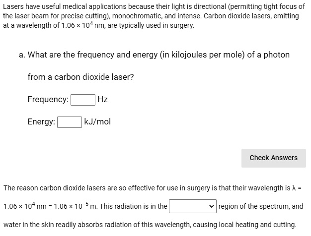 Lasers have useful medical applications because their light is directional (permitting tight focus of the laser beam for precise cutting), monochromatic, and intense. Carbon dioxide lasers, emitting at a wavelength of 1.06 x 10^4 nm, are typically used in surgery.
a. What are the frequency and energy (in kilojoules per mole) of a photon from a carbon dioxide laser?
Frequency: Hz
Energy: kJ/mol
The reason carbon dioxide lasers are so effective for use in surgery is that their wavelength is ? = 1.06 x 10^4 nm = 1.06 x 10^-5 m. This radiation is in the region of the spectrum, and water in the skin readily absorbs radiation of this wavelength, causing local heating and cutting.