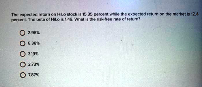 The expected return on HiLo stock is 15.35 percent while the expected return on the market is 12.4 percent. The beta of HiLo is 1.49. What is the risk-free rate of return?

2.95%
6.38%
3.19%
2.73%
7.87%
