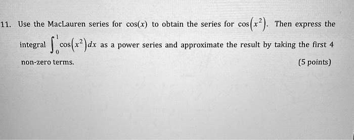 Use the MacLauren series for cos(x) to obtain the series for cos(x^2). Then express the integral ?[0,1] cos(x^2)dx as a power series and approximate the result by taking the first 4 non-zero terms.